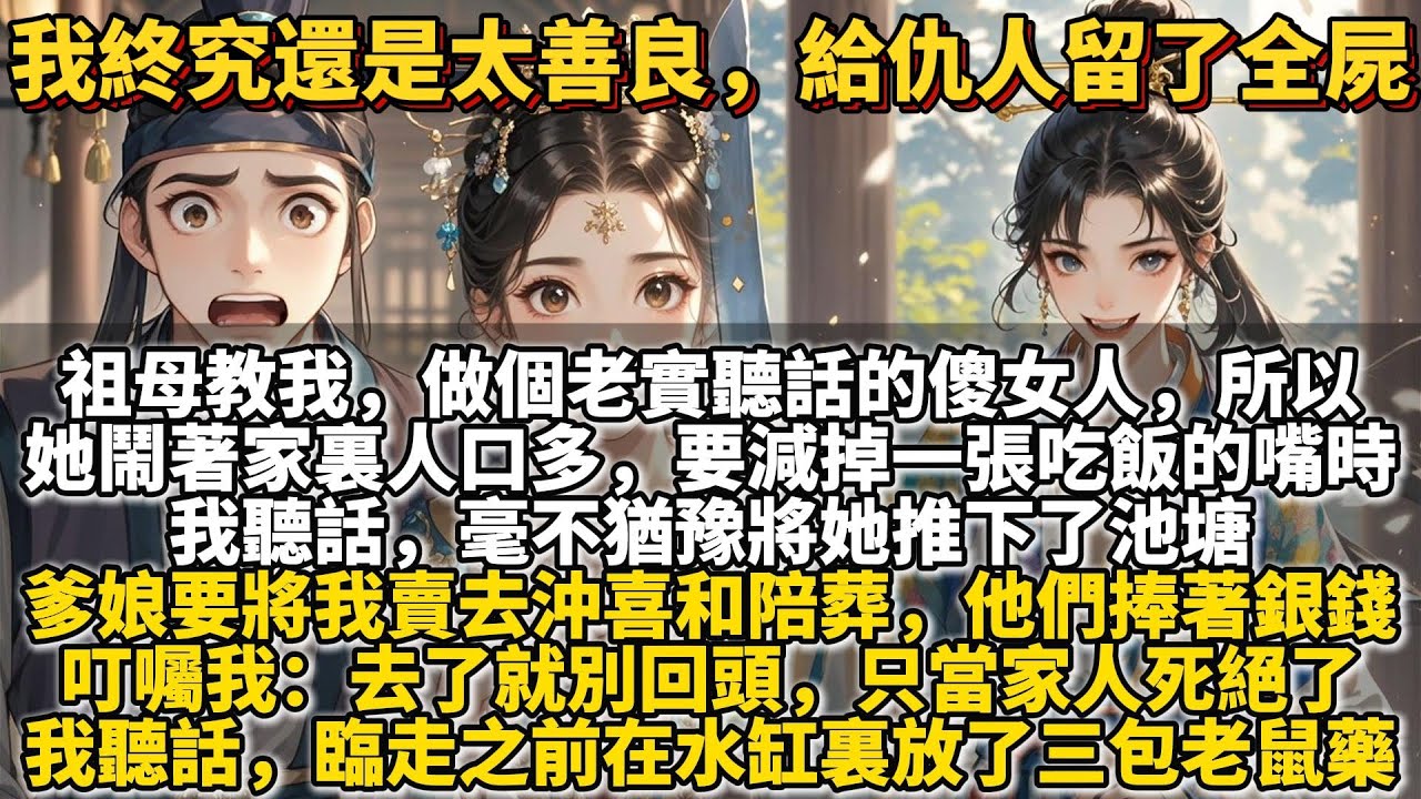 完結爽文：我終究還是太善良，給仇人留了全屍。祖母教我，做個老實聽話的傻女人，日子才能過得油汪汪。所以，她鬧著家裏人口多，要減掉一張吃飯的嘴時。我聽話。毫不猶豫將她推下了池塘，淹死後少了一張淬毒的死嘴。