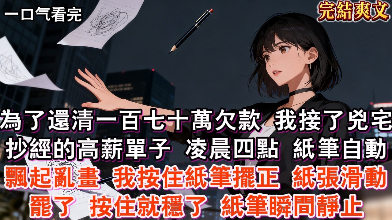【完結】為了還清一百七十萬欠款，我接了兇宅抄經的高薪單子。凌晨四點，紙筆自動飄起亂畫。我按住紙筆擺正，紙張滑動罷了，按住就穩了。紙筆瞬間靜止。