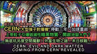 CERN"強子對撞機" 停動三年重啟！上帝粒子-暗黑物質開啟地獄大門？無底坑另度空間魔獸！外星生物之謎！末日核戰！CERN: EV!L-DARK MATTER DEM0N!C Dimensions!