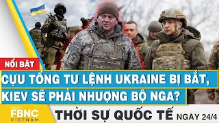 Thời sự Quốc tế 24/4 | Cựu Tổng tư lệnh Ukraine bị bắt, Kiev sẽ phải nhượng bộ Nga? | FBNC