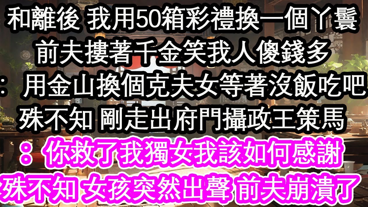 和離後 我用50箱彩禮換一個丫鬟前夫摟著千金笑我人傻錢多：用金山換個克夫女等著沒飯吃吧殊不知 剛走出府門攝政王策馬：你救了我獨女我該如何感謝殊不知 女孩突然出聲 前夫崩潰了！【花開】【愛情】【生活】