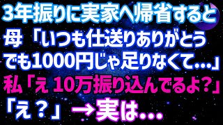 【スカッとする話】3年振りに実家へ帰省すると母「仕送りいつもありがとう。でも1000円じゃ足りなくて   」私「10万振り込んでるけど   ？」母「え？」→実は