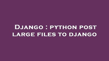 Django : python post large files to django
