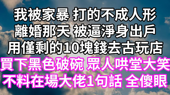 我被家暴 打的不成人形！离婚那天 被逼净身出户！用仅剩的10块钱去古玩店！买下黑色破碗 众人哄堂大笑！不料在场大佬1句话 全傻眼！#为人处世 #幸福人生#为人处世 #生活经验 #情感故事#婆媳故事 - 天天要闻