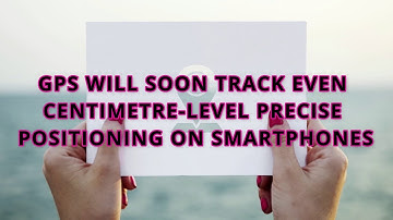 GPS WILL SOON TRACK EVEN CENTIMETRE-LEVEL PRECISE POSITIONING ON SMARTPHONES