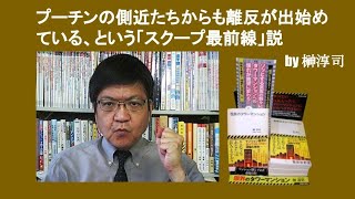 プーチンの側近たちからも離反が出始めている、という「スクープ最前線」説　by 榊淳司