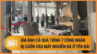 Vấn đề hôm nay 25\/4: Ám ảnh cả quá trình 7 công nhân bị cuốn vào máy nghiền đá ở Yên Bái