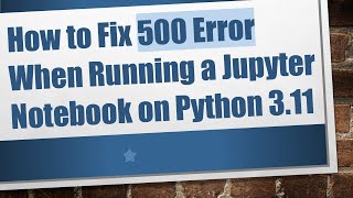 How to Fix 500 Error When Running a Jupyter Notebook on Python 3.11