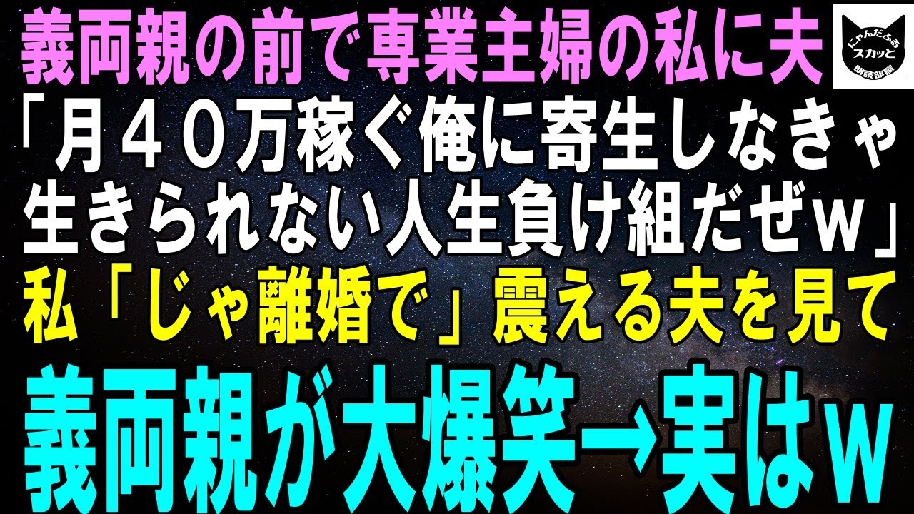 【スカッとする話】義両親の前で専業主婦の私を見下す夫「月40万稼ぐ俺に寄生しなきゃ生きられない人生負け組ｗもっと感謝しろｗ」私「じゃ離婚で」震える夫を見た義両親が爆笑→実はｗ【修羅場】