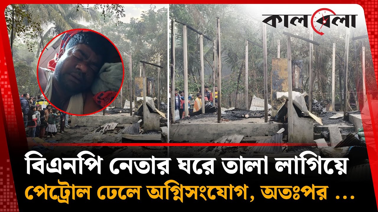 বিএনপি নেতার ঘরে তালা লাগিয়ে অ'গ্নি'সংযোগ, অতঃপর ... | BNP leader Home | Kalbela