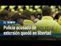 Policía acusado de extorsión quedó en libertad en Bogotá | El Tiempo