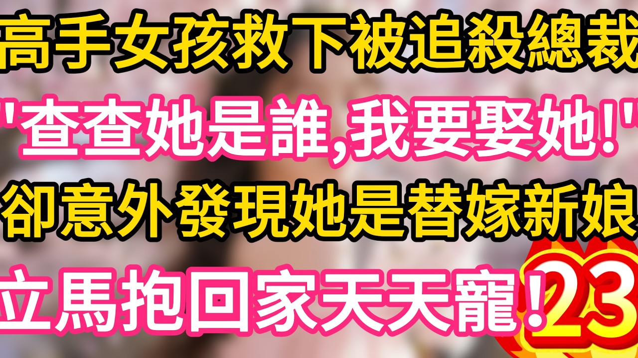 【23】高手女孩救下被追殺總裁，“查查她是誰，我要娶她！”卻意外發現她是替嫁新娘，立馬抱回家天天寵！#故事#言情小說#一口氣看完#爽文