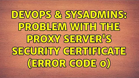 DevOps & SysAdmins: Problem with the proxy server's security certificate (Error code 0)