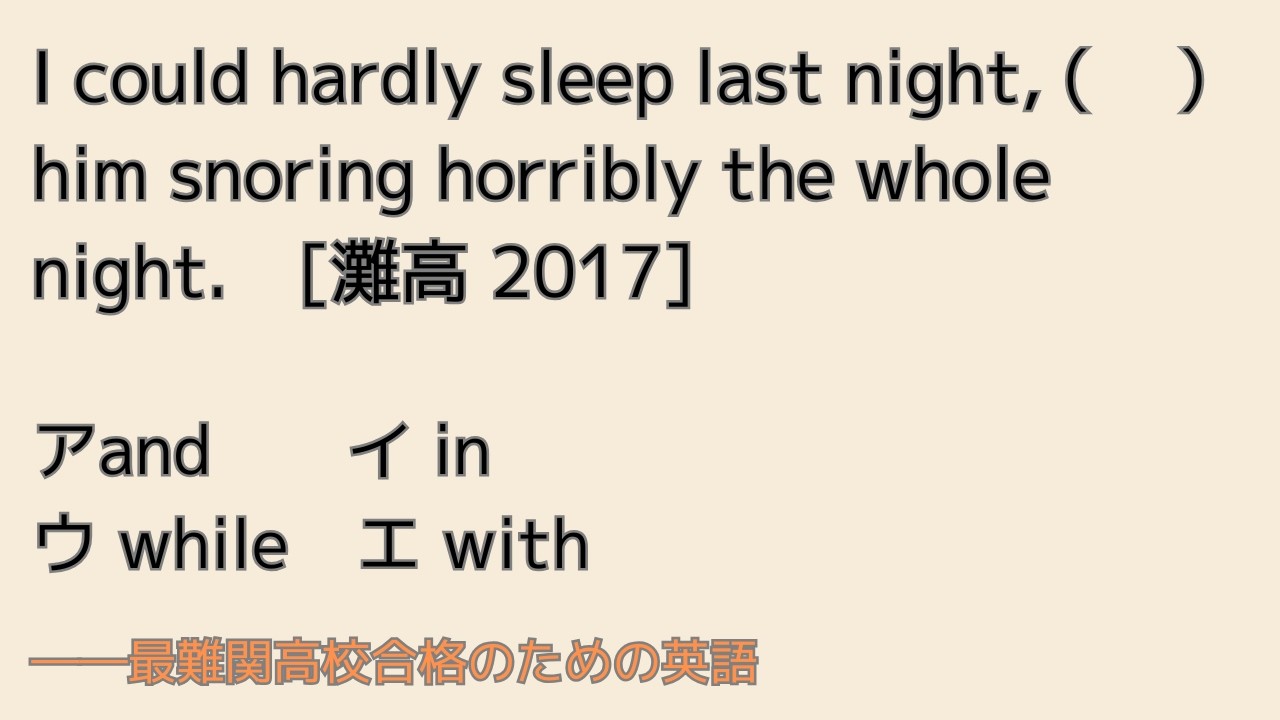 最難関高校英語入試対策 I could hardly sleep last night, ( 　) him snoring horribly the whole night.　[灘高]