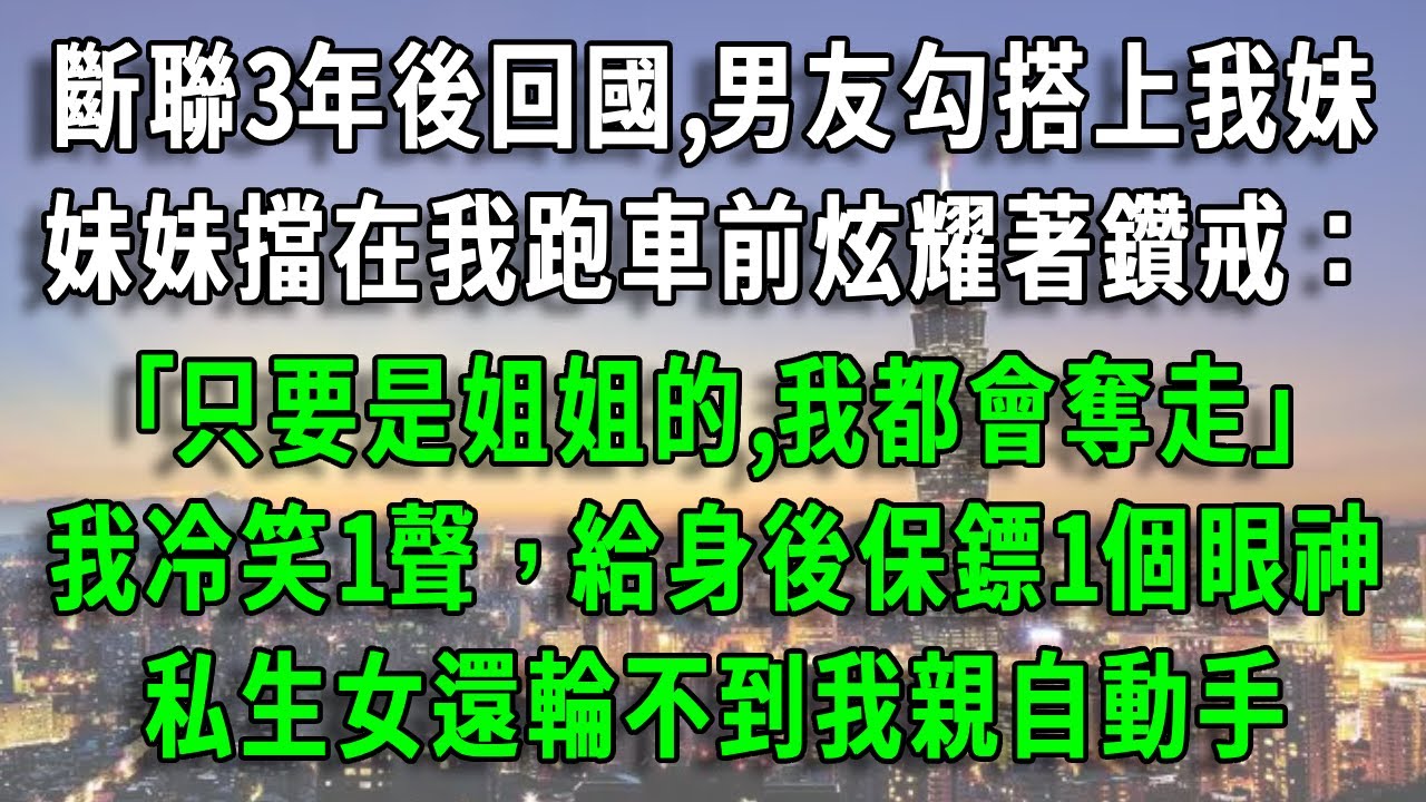 斷聯3年後回國,男友勾搭上我妹，妹妹擋在我跑車前炫耀著鑽戒：｢只要是姐姐的,我都會奪走｣，我冷笑1聲，給身後保鏢1個眼神，私生女還輪不到我親自動手