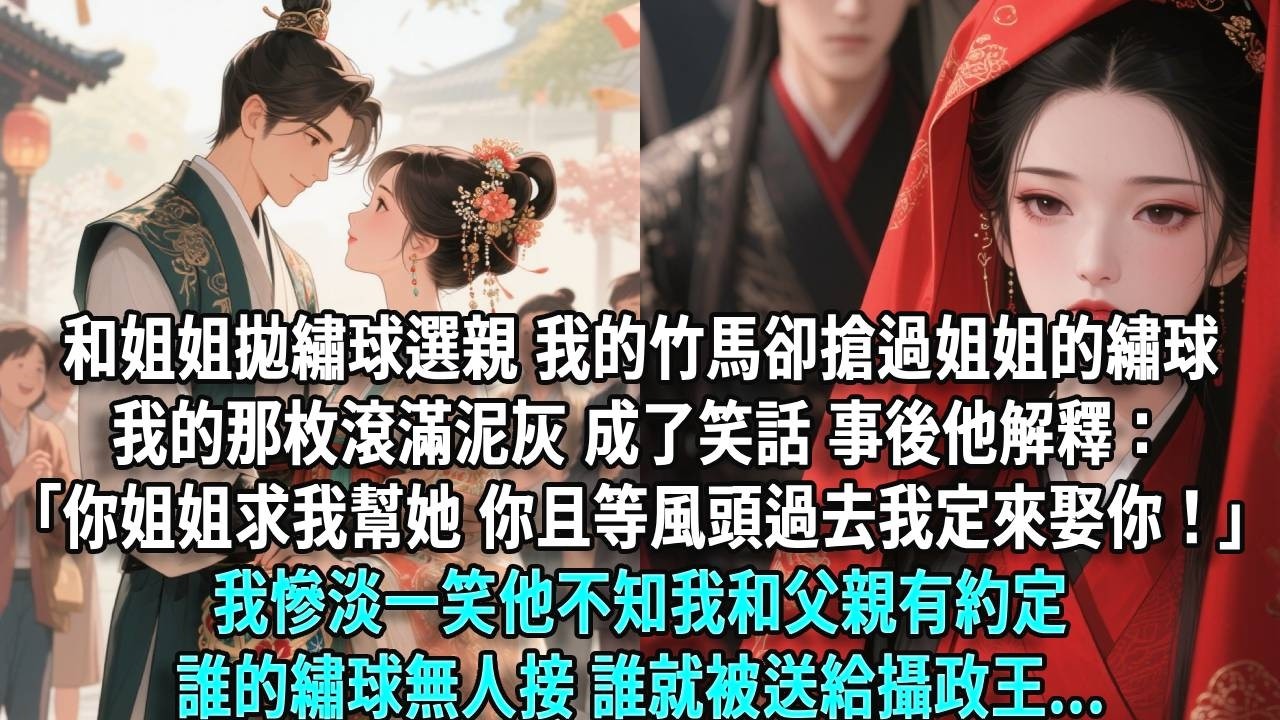 和姐姐一起拋繡球選親，我的竹馬卻搶過姐姐的繡球，我的那枚滾滿泥灰，成了笑話。事後他解釋：「你姐姐求我幫她，你且等風頭過去，我定來娶你！」我慘淡一笑，他不知我和父親約定誰的繡球無人接，誰就被送給攝政王。
