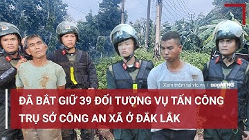 Bắt giữ 39 đối tượng vụ tấn công trụ sở công an xã ở Đắk Lắk | VTC News