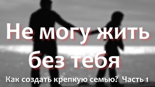 Не могу без тебя жить. Как создать крепкую семью? Часть 1.