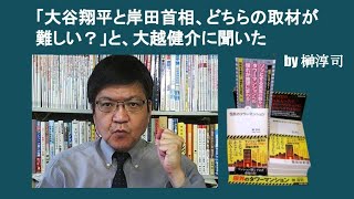 「大谷翔平と岸田首相、どちらの取材が難しい？」と、大越健介に聞いた　by 榊淳司