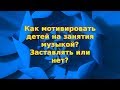 Как мотивировать детей на занятия музыкой? Заставлять или нет?