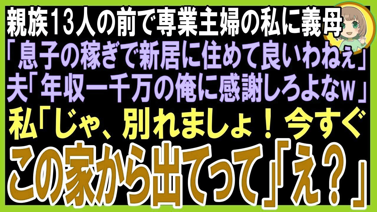 【スカッと】親族13人の前で専業主婦の私に義母「息子の稼ぎで新居に住めて羨ましいわ」夫「年収一千万の俺に感謝しろよなw」私「じゃ、別れましょ！今すぐ荷物まとめて出てって」「え？」（朗読）