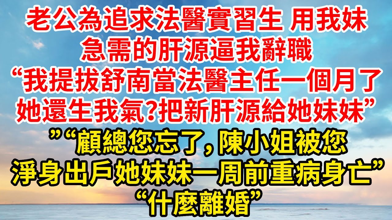 老公為追求法醫實習生 用我妹急需的肝源逼我辭職“我提拔舒南當法醫主任一個月了，她還生我氣？把新肝源給她妹妹”“顧總您忘了，陳小姐被您淨身出戶，她妹妹一周前重病身亡”“什麼離婚”