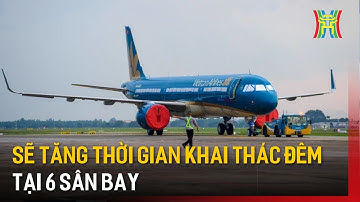 Sẽ tăng thời gian khai thác đêm tại 6 sân bay | Tin tức