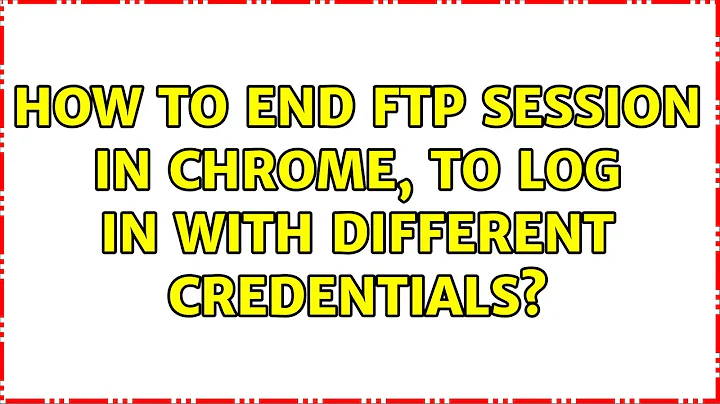 How to end FTP session in Chrome, to log in with different credentials? (4 Solutions!!)