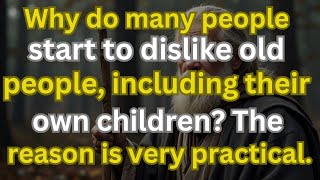 Why do many people start to dislike old people, including their own children? reason very practical.