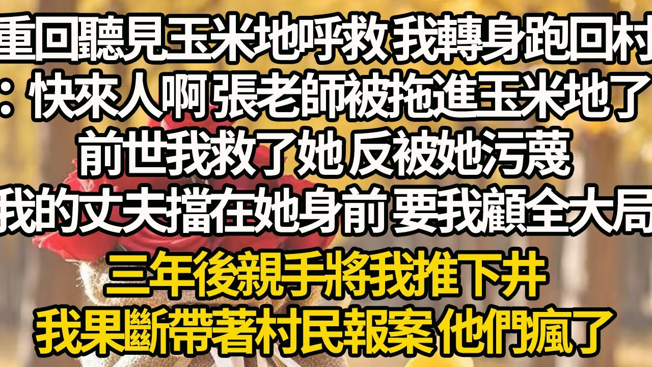 【完結】重回聽見玉米地呼救 我轉身跑回村：快來人啊 張老師被拖進玉米地了，前世我救了她 反被她污蔑，我的丈夫擋在她身前 要我顧全大局，三年後親手將我推下井，我果斷帶著村民報案 他們瘋了