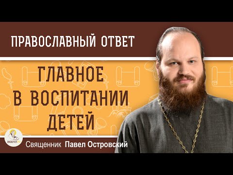 ГЛАВНОЕ  В  ВОСПИТАНИИ  ДЕТЕЙ. Священник Павел Островский