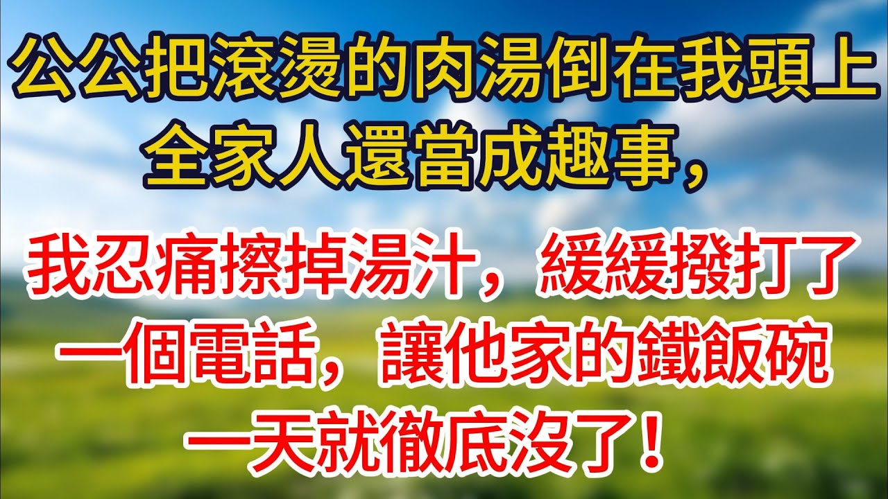 公公把滾燙的肉湯倒在我頭上，全家人還當成趣事。我忍痛擦掉湯汁，緩緩撥了個電話，讓他家的鐵飯碗一天就徹底沒了！