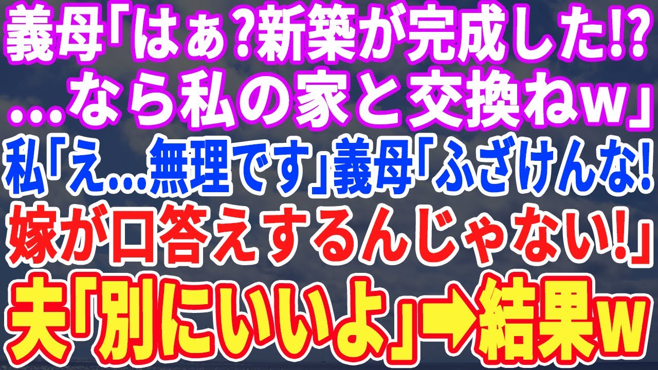 【スカッとする話】新居の新築一軒家が完成すると義母「私の家と交換よw」私「は？」義母「姑の言う事は絶対よw」すると夫が「よし！じゃあ明日から交換なw」→翌日、義母が引っ越してくると顔面蒼白にw