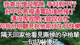 我查出懷孕那晚 手抖到不行好不容易撥通電話後他接了還沒等我開口就說在忙可我分明聽見有人祝他前任生日快樂隔天回家他看見撕掉的孕檢單一句話嚇傻了【顧亞男】【高光女主】【爽文】【情感】