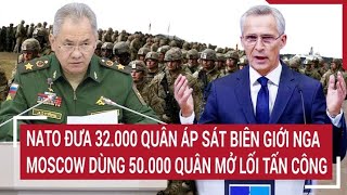 Điểm nóng thế giới: NATO đưa 32.000 quân áp sát biên giới Nga, Moscow dùng 50.000 quân mở lối