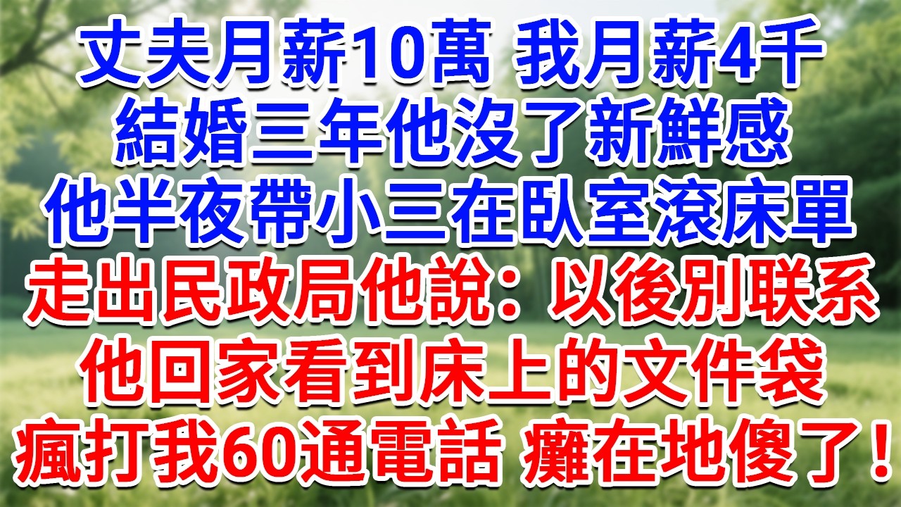 丈夫月薪10萬我月薪4千，結婚三年他沒了新鮮感，半夜帶小三在臥室滾床單，走出民政局他說：以後別聯絡了，他回家看到床上的文件袋，瘋打我60通電話，癱倒在地傻了！#情感故事#故事#小說#戀愛#情感#婚姻