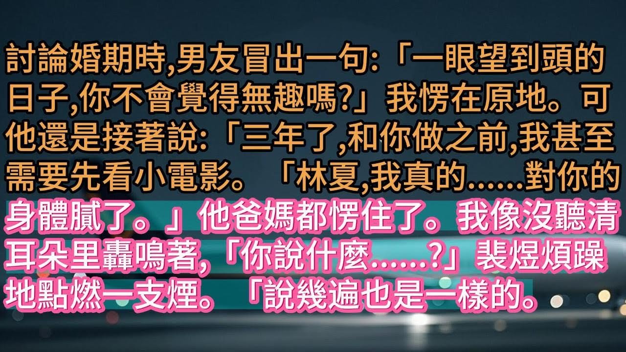 【完结】討論婚期時,男友冒出一句:「一眼望到頭的日子,你不會覺得無趣嗎?」我愣在原地。可他還是接著說:「三年了,和你做之前,我甚至需要先看小電影。「林夏,我真的......對你的身體膩了。」他爸媽都愣
