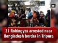 31 Rohingyas arrested near Bangladesh border in Tripura - Tripura News