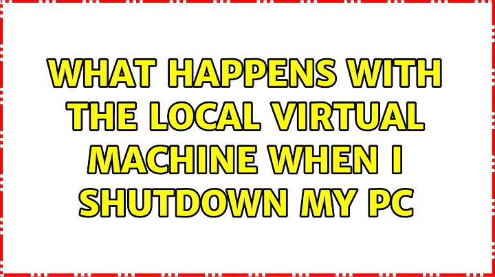 What happens with the local virtual machine when I shutdown my PC