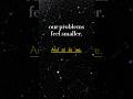 our problems feel smaller. And so do we.