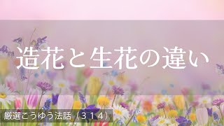 厳選こうゆう法話（３１４）造花と生花の違い