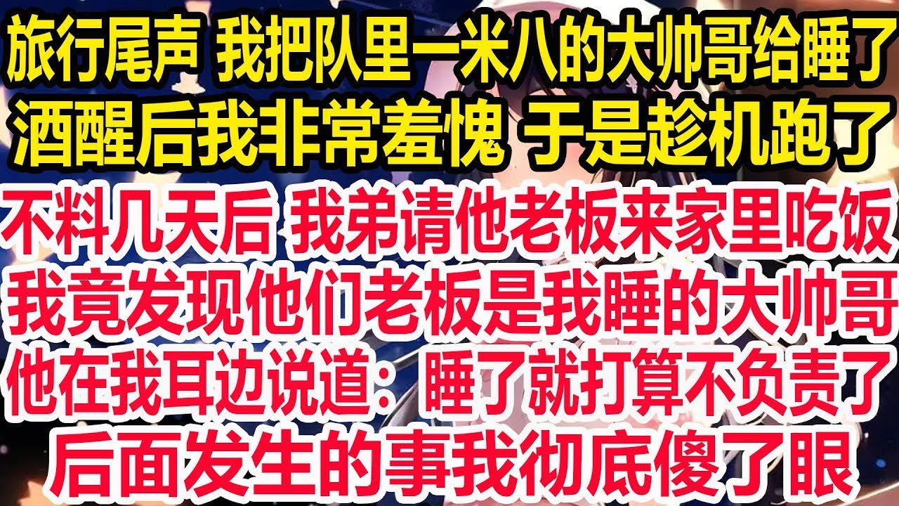 旅行尾声 我把队里一米八的大帅哥给睡了，酒醒后我非常羞愧 于是趁机跑了，不料几天后 我弟请他老板来家里吃饭，我竟发现他们老板是我睡的大帅哥，他在我耳边说道：睡了就打算不负责了，后面发生的事我彻底傻了眼