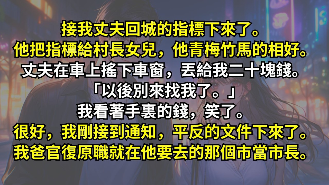 接我丈夫回城的指標下來了。他把指標給村長女兒，他青梅竹馬的相好。丈夫在車上搖下車窗丟給我二十塊錢「以後別來找我了。」我看著手裏的錢笑了。我剛接到平反的文件下來。我爸官復原職就在他要去的那個市當市長。