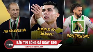 BẢN TIN 18/5 | JUVE BẤT NGỜ SA THẢI ALLEGRI; ÁC MỘNG AL HILAL ÁM ẢNH CR7; ISCO LỠ HẸN EURO