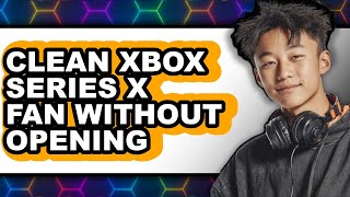 How to Clean Xbox Series X Fan Without Opening - Full Guide