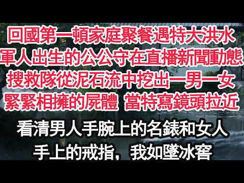 回國第一頓家庭聚餐遇特大洪水軍人出生的公公守在直播新聞動態搜救隊從泥石流中挖出一男一女緊緊相擁的屍體 當特寫鏡頭拉近看清男人手腕上的名錶和女人手上的戒指，我如墜冰窟【顧亞男】【大女主】【婚姻自主】