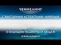 ЧЕННЕЛИНГ С ВЫСШИМИ АСПЕКТАМИ- МИРАМИ.  О БУДУЩЕМ ПЛАНЕТЫ И ЛЮДЕЙ.  ОЧЕНЬ МОЩНО!