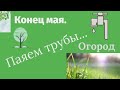 Конец мая // Паяем трубы // Огород