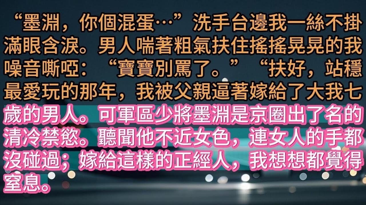 【完结】“墨淵，你個混蛋…”洗手台邊我一絲不掛滿眼含淚。男人喘著粗氣扶住搖搖晃晃的我噪音嘶啞：“寶寶別罵了。”“扶好，站穩最愛玩的那年，我被父親逼著嫁給了大我七歲的男人。可軍區少將墨淵是京圈出
