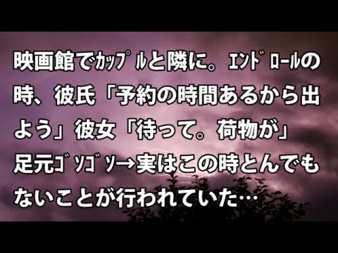 【修羅場　衝撃】映画館でｶｯﾌﾟﾙと隣に。ｴﾝﾄﾞﾛｰﾙの時、彼氏「予約の時間あるから出よう」彼女「待って。荷物が」足元ｺﾞｿｺﾞｿ → 実はこの時とんでもない事が…【修羅場・衝撃体験をお送りします】